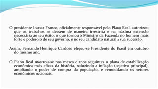 O presidente Itamar Franco, oficialmente responsável pelo Plano Real, autorizou
que os trabalhos se dessem de maneira irrestrita e na máxima extensão
necessária ao seu êxito, o que tornou o Ministro da Fazenda no homem mais
forte e poderoso de seu governo, e no seu candidato natural à sua sucessão.
Assim, Fernando Henrique Cardoso elegeu-se Presidente do Brasil em outubro
do mesmo ano.
O Plano Real mostrou-se nos meses e anos seguintes o plano de estabilização
econômica mais eficaz da história, reduzindo a inflação (objetivo principal),
ampliando o poder de compra da população, e remodelando os setores
econômicos nacionais.
 