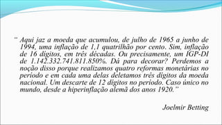 “ Aqui jaz a moeda que acumulou, de julho de 1965 a junho de
1994, uma inflação de 1,1 quatrilhão por cento. Sim, inflação
de 16 dígitos, em três décadas. Ou precisamente, um IGP-DI
de 1.142.332.741.811.850%. Dá para decorar? Perdemos a
noção disso porque realizamos quatro reformas monetárias no
período e em cada uma delas deletamos três dígitos da moeda
nacional. Um descarte de 12 dígitos no período. Caso único no
mundo, desde a hiperinflação alemã dos anos 1920.”
Joelmir Betting
 