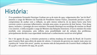 História:
• O ex-presidente Fernando Henrique Cardoso em 19 de maio de 1993, vulgarmente dito "pai do Real",
assumiu o cargo de Ministro da Fazenda do Presidente Itamar Franco, assumindo perante o país o
compromisso de acabar com a inflação, ou pelo menos reduzi-la. Já na época havia uma forte
corrente contra o processo inflacionário, iniciada anos antes, no governo de José Sarney. Vem dessa
época, inclusive, o prestígio do novo ministro. Fernando Henrique era sociólogo de renome no Brasil
e no exterior, e tinha ocupado o cargo de Ministro das Relações Exteriores. O novo ministro foi então
recebido com entusiasmo, pois refletia uma possibilidade real de solução dos problemas,
principalmente devido à sua capacidade intelectual e conhecimento social em nível global.
• Em 1º de agosto de 1993, o ministro promoveu a sétima mudança de moeda do Brasil, de Cruzeiro
para Cruzeiro Real, para efeito de ajuste de valores. A intenção do governo era repetir mais uma vez
a prática de "cortar três zeros", porém, no mesmo mês de lançamento do Cruzeiro Real a inflação foi
de 33,53%, e em janeiro de 1994, de 42,19%.
 