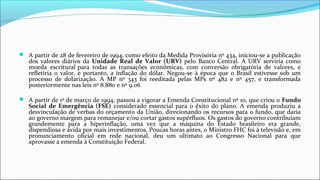  A partir de 28 de fevereiro de 1994, como efeito da Medida Provisória nº 434, iniciou-se a publicação
dos valores diários da Unidade Real de Valor (URV) pelo Banco Central. A URV serviria como
moeda escritural para todas as transações econômicas, com conversão obrigatória de valores, e
refletiria o valor, e portanto, a inflação do dólar. Negou-se à época que o Brasil estivesse sob um
processo de dolarização. A MP nº 343 foi reeditada pelas MPs nº 482 e nº 457, e transformada
posteriormente nas leis nº 8.880 e nº 9.06
 A partir de 1º de março de 1994, passou a vigorar a Emenda Constitucional nº 10, que criou o Fundo
Social de Emergência (FSE) considerado essencial para o êxito do plano. A emenda produziu a
desvinculação de verbas do orçamento da União, direcionando os recursos para o fundo, que daria
ao governo margem para remanejar e/ou cortar gastos supérfluos. Os gastos do governo contribuíam
grandemente para a hiperinflação, uma vez que a máquina do Estado brasileiro era grande,
dispendiosa e ávida por mais investimentos. Poucas horas antes, o Ministro FHC foi à televisão e, em
pronunciamento oficial em rede nacional, deu um ultimato ao Congresso Nacional para que
aprovasse a emenda à Constituição Federal.
 