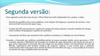 Segunda versão:
Uma segunda versão dá conta de que o Plano Real teria sido implantado em 3 etapas, a saber:
• Período de equilíbrio das contas públicas, com redução de despesas e aumento de receitas, e isto
teria ocorrido nos anos de 1993 e 1994;
• Criação da URV para preservar o poder de compra da massa salarial, evitando medidas de choque
como confisco de poupança e quebra de contratos;
• Lançamento do Real, que manteria toda a política econômica e a inflação em níveis baixos.
Contudo, a demanda por políticas antiinflacionárias já estava presente desde outros governos e FHC
somente assumiu o Ministério da Fazenda em meados de 1993, deixando-o em menos de um ano, o
que torna improvável a execução das três etapas em tão pouco tempo. Um funcionário da Casa da
Moeda, responsável pelo projeto artístico da empresa, relatou a uma revista que o primeiro
comunicado sobre uma outra nova moeda foi feito em novembro de 1993, e a sua produção se iniciou
em janeiro de 1994, estabelecendo um recorde.
 