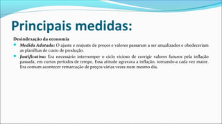 Principais medidas:
Desindexação da economia
 Medida Adotada: O ajuste e reajuste de preços e valores passaram a ser anualizados e obedeceriam
as planilhas de custo de produção.
 Justificativa: Era necessário interromper o ciclo vicioso de corrigir valores futuros pela inflação
passada, em curtos períodos de tempo. Essa atitude agravava a inflação, tornando-a cada vez maior.
Era comum acontecer remarcação de preços várias vezes num mesmo dia.
 