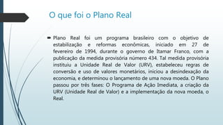 O que foi o Plano Real
 Plano Real foi um programa brasileiro com o objetivo de
estabilização e reformas econômicas, iniciado em 27 de
fevereiro de 1994, durante o governo de Itamar Franco, com a
publicação da medida provisória número 434. Tal medida provisória
instituiu a Unidade Real de Valor (URV), estabeleceu regras de
conversão e uso de valores monetários, iniciou a desindexação da
economia, e determinou o lançamento de uma nova moeda. O Plano
passou por três fases: O Programa de Ação Imediata, a criação da
URV (Unidade Real de Valor) e a implementação da nova moeda, o
Real.
 