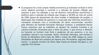  O programa foi a mais ampla medida econômica já realizada
no Brasil e tinha como objetivo principal o controle e a redução
da grande inflação que assolava o país. Foi adotado o uso de
diversos instrumentos econômicos e políticos para a redução da
inflação. A idealização do projeto, a elaboração das medidas do
governo e a execução das reformas econômica e monetária
contaram com a contribuição de vários economistas, reunidos
pelo Ministro da Fazenda Fernando Henrique Cardoso, o
presidente Itamar Franco autorizou que os trabalhos se dessem
de maneira irrestrita e na máxima extensão necessária para o
êxito do plano, o que tornou o Ministro da Fazenda no homem
mais forte e poderoso de seu governo, e no seu candidato natural
à sua sucessão.
 