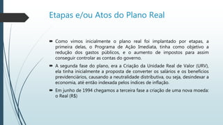 Etapas e/ou Atos do Plano Real
 Como vimos inicialmente o plano real foi implantado por etapas, a primeira
delas, o Programa de Ação Imediata, tinha como objetivo a redução dos
gastos públicos, e o aumento de impostos para assim conseguir controlar
as contas do governo.
 A segunda fase do plano, era a Criação da Unidade Real de Valor (URV), ela
tinha inicialmente a proposta de converter os salários e os benefícios
previdenciários, causando a neutralidade distributiva, ou seja, desindexar a
economia, até então indexada pelos índices de inflação.
 Em junho de 1994 chegamos a terceira fase a criação de uma nova moeda:
o Real (R$)
 