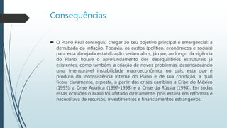 Consequências
 O Plano Real conseguiu chegar ao seu objetivo principal e emergencial: a
derrubada da inflação. Todavia, os custos para esta almejada
estabilização seriam altos, já que, ao longo da vigência do Plano, houve o
aprofundamento dos desequilíbrios estruturais já existentes, como
também, a criação de novos problemas, desencadeando uma
instabilidade macroeconômica no país, esta que é produto da
inconsistência interna do Plano e de sua condição, a qual ficou, exposta,
a partir das crises cambiais a Crise do México (1995), a Crise Asiática
(1997-1998) e a Crise da Rússia (1998). Em todas essas ocasiões o Brasil
foi afetado diretamente, pois estava em reformas e necessitava de
recursos, investimentos e financiamentos estrangeiros.
 