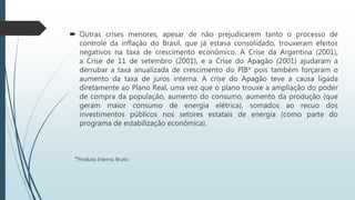  Outras crises menores, apesar de não prejudicarem tanto o processo de
controle da inflação do Brasil, que já estava consolidado, trouxeram efeitos
negativos na taxa de crescimento econômico. A Crise da Argentina (2001),
a Crise de 11 de setembro (2001), e a Crise do Apagão (2001) ajudaram a
derrubar a taxa anualizada de crescimento do PIB* pois também forçaram
o aumento da taxa de juros interna. A crise do Apagão teve a causa ligada
diretamente ao Plano Real, uma vez que o plano trouxe a ampliação do
poder de compra da população, aumento do consumo, aumento da
produção (que geram maior consumo de energia elétrica), somados ao
recuo dos investimentos públicos nos setores estatais de energia (como
parte do programa de estabilização econômica).
*Produto Interno Bruto
 