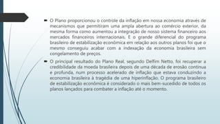  O grande diferencial do programa brasileiro de estabilização econômica
em relação aos outros planos foi que o mesmo conseguiu acabar com a
indexação da economia brasileira sem congelamento de preços.
 O principal resultado do Plano Real, segundo Delfim Netto, foi
recuperar a credibilidade da moeda brasileira depois de uma década de
erosão contínua e profunda, num processo acelerado de inflação que
estava conduzindo a economia brasileira à tragédia de uma
hiperinflação. O programa brasileiro de estabilização econômica é
considerado o mais bem-sucedido de todos os planos lançados para
combater a inflação até o momento.
 