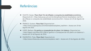 Referências
 FAUSTO, Sergio. Plano Real: Fim da Inflação e conquista da estabilidade econômica.
Disponível em <http://educacao.uol.com.br/disciplinas/historia-brasil/plano-real-fim-
da-inflacao-e-conquista-da-estabilidade-economica.htm> Acesso em 24 de Agosto de
2016.
 FRANCO, Gustavo. Plano Real. Disponível em
<http://www.suapesquisa.com/historiadobrasil/plano_real.htm>. Acesso em 24 de
Agosto de 2016.
 LOPES, Barbara. Os ganhos e consequências do plano: Um balanço. Disponível em
<http://igepri.org/news/2011/08/os-ganhos-e-consequencias-do-plano-um-balanco/>.
Acesso em 24 de Agosto de 2016.
 PACIEVITCH, Thaís. Plano Real. Disponível em
<http://www.infoescola.com/economia/plano-real/>. Acesso em 23 de Agosto de 2016.
 