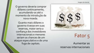 O governo deveria comprar
dólares continuamente,
acumulando-os até o
momento da introdução da
nova moeda.
Quanto mais dólares o
governo tivesse em suas
reservas, maior seria a
confiança dos investidores
internacionais e menores
seriam as chances de um
ataque especulativo e de uma
fuga de capitais.
Fator 5
Aumentar as
reservas internacionais
Imagem da internet.
 