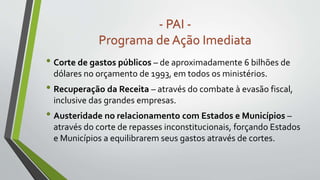 - PAI -
Programa de Ação Imediata
• Corte de gastos públicos – de aproximadamente 6 bilhões de
dólares no orçamento de 1993, em todos os ministérios.
• Recuperação da Receita – através do combate à evasão fiscal,
inclusive das grandes empresas.
• Austeridade no relacionamento com Estados e Municípios –
através do corte de repasses inconstitucionais, forçando Estados
e Municípios a equilibrarem seus gastos através de cortes.
 