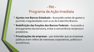 • Ajustes nos Bancos Estaduais – buscando cortes de gastos e
punindo irregularidades com a Lei do Colarinho Branco.
• Redefinição das funções dos Bancos Federais – buscando o
enxugamento da estrutura, evitar a concorrência recíproca e
predatória.
• Privatizações de empresas – por entender que as empresas
públicas eram reféns de interesses corporativos, políticos e
econômicos.
- PAI -
Programa de Ação Imediata
 