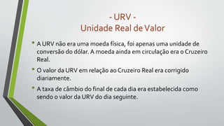 • A URV não era uma moeda física, foi apenas uma unidade de
conversão do dólar. A moeda ainda em circulação era o Cruzeiro
Real.
• O valor da URV em relação ao Cruzeiro Real era corrigido
diariamente.
• A taxa de câmbio do final de cada dia era estabelecida como
sendo o valor da URV do dia seguinte.
- URV -
Unidade Real deValor
 