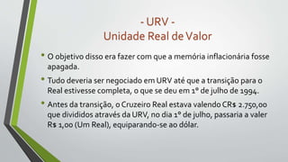 • O objetivo disso era fazer com que a memória inflacionária fosse
apagada.
• Tudo deveria ser negociado em URV até que a transição para o
Real estivesse completa, o que se deu em 1° de julho de 1994.
• Antes da transição, o Cruzeiro Real estava valendo CR$ 2.750,00
que divididos através da URV, no dia 1° de julho, passaria a valer
R$ 1,00 (Um Real), equiparando-se ao dólar.
- URV -
Unidade Real deValor
 