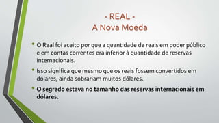 • O Real foi aceito por que a quantidade de reais em poder público
e em contas correntes era inferior à quantidade de reservas
internacionais.
• Isso significa que mesmo que os reais fossem convertidos em
dólares, ainda sobrariam muitos dólares.
• O segredo estava no tamanho das reservas internacionais em
dólares.
- REAL -
A Nova Moeda
 