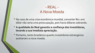 • No caso de uma crise econômica mundial, converter R$ 1 em
dólar não seria uma preocupação, pois havia dólares sobrando.
• A qualidade do Real garantiu a confiança dos investidores,
levando a sua imediata apreciação.
• Portanto, tanto brasileiros quanto investidores estrangeiros
aceitariam a nova moeda.
- REAL -
A Nova Moeda
 