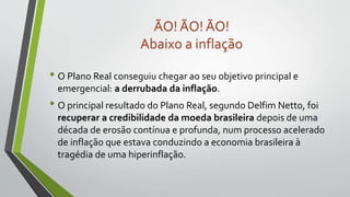 • O Plano Real conseguiu chegar ao seu objetivo principal e
emergencial: a derrubada da inflação.
• O principal resultado do Plano Real, segundo Delfim Netto, foi
recuperar a credibilidade da moeda brasileira depois de uma
década de erosão contínua e profunda, num processo acelerado
de inflação que estava conduzindo a economia brasileira à
tragédia de uma hiperinflação.
ÃO! ÃO! ÃO!
Abaixo a inflação
 
