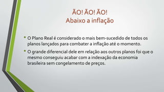 • O Plano Real é considerado o mais bem-sucedido de todos os
planos lançados para combater a inflação até o momento.
• O grande diferencial dele em relação aos outros planos foi que o
mesmo conseguiu acabar com a indexação da economia
brasileira sem congelamento de preços.
ÃO! ÃO! ÃO!
Abaixo a inflação
 