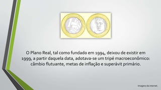 O Plano Real, tal como fundado em 1994, deixou de existir em
1999, a partir daquela data, adotava-se um tripé macroeconômico:
câmbio flutuante, metas de inflação e superávit primário.
Imagens da internet.
 