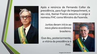 Após a renúncia de Fernando Collor da
presidência, para fugir do Impeachment, o
seu vice, Itamar Franco assumiu o cargo e
nomeou FHC como Ministro da Fazenda.
Juntos deram início ao
novo plano econômico
brasileiro.
Que deu, posteriormente,
a vitória da presidência à
FHC.
Imagens da internet.
 