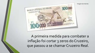 A primeira medida para combater a
inflação foi cortar 3 zeros do Cruzeiro,
que passou a se chamar Cruzeiro Real.
Imagem da internet.
 