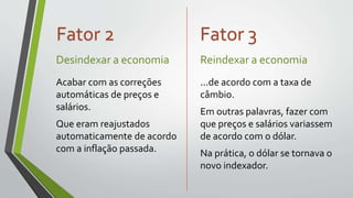 Desindexar a economia
Acabar com as correções
automáticas de preços e
salários.
Que eram reajustados
automaticamente de acordo
com a inflação passada.
Reindexar a economia
...de acordo com a taxa de
câmbio.
Em outras palavras, fazer com
que preços e salários variassem
de acordo com o dólar.
Na prática, o dólar se tornava o
novo indexador.
Fator 2 Fator 3
 
