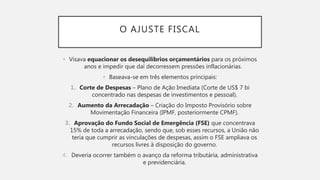 O AJUSTE FISCAL
• Visava equacionar os desequilíbrios orçamentários para os próximos
anos e impedir que daí decorressem pressões inflacionárias.
• Baseava-se em três elementos principais:
1. Corte de Despesas – Plano de Ação Imediata (Corte de US$ 7 bi
concentrado nas despesas de investimentos e pessoal).
2. Aumento da Arrecadação – Criação do Imposto Provisório sobre
Movimentação Financeira (IPMF, posteriormente CPMF).
3. Aprovação do Fundo Social de Emergência (FSE) que concentrava
15% de toda a arrecadação, sendo que, sob esses recursos, a União não
teria que cumprir as vinculações de despesas, assim o FSE ampliava os
recursos livres à disposição do governo.
4. Deveria ocorrer também o avanço da reforma tributária, administrativa
e previdenciária.
 
