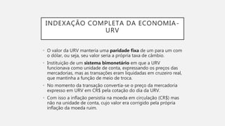 INDEXAÇÃO COMPLETA DA ECONOMIA-
URV
• O valor da URV manteria uma paridade fixa de um para um com
o dólar, ou seja, seu valor seria a própria taxa de câmbio.
• Instituição de um sistema bimonetário em que a URV
funcionava como unidade de conta, expressando os preços das
mercadorias, mas as transações eram liquidadas em cruzeiro real,
que mantinha a função de meio de troca.
• No momento da transação convertia-se o preço da mercadoria
expresso em URV em CR$ pela cotação do dia da URV.
• Com isso a inflação persistia na moeda em circulação (CR$) mas
não na unidade de conta, cujo valor era corrigido pela própria
inflação da moeda ruim.
 