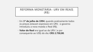 REFORMA MONETÁRIA- URV EM REAIS
(R$)
• Em 1º de julho de 1994, quando praticamente todos
os preços estavam expressos em URV, o governo
introduziu a nova moeda o Real (R$).
• Valor do Real era igual ao da URV ( e por
consequente ao US$) do dia: CR$ 2.750,00.
 