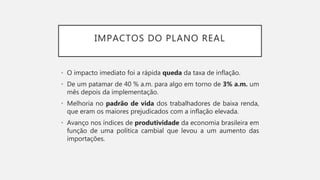 IMPACTOS DO PLANO REAL
• O impacto imediato foi a rápida queda da taxa de inflação.
• De um patamar de 40 % a.m. para algo em torno de 3% a.m. um
mês depois da implementação.
• Melhoria no padrão de vida dos trabalhadores de baixa renda,
que eram os maiores prejudicados com a inflação elevada.
• Avanço nos índices de produtividade da economia brasileira em
função de uma política cambial que levou a um aumento das
importações.
 