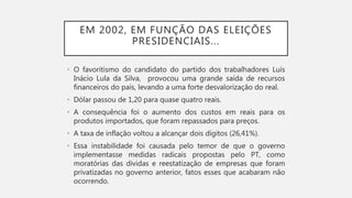 EM 2002, EM FUNÇÃO DAS ELEIÇÕES
PRESIDENCIAIS...
• O favoritismo do candidato do partido dos trabalhadores Luís
Inácio Lula da Silva, provocou uma grande saída de recursos
financeiros do país, levando a uma forte desvalorização do real.
• Dólar passou de 1,20 para quase quatro reais.
• A consequência foi o aumento dos custos em reais para os
produtos importados, que foram repassados para preços.
• A taxa de inflação voltou a alcançar dois dígitos (26,41%).
• Essa instabilidade foi causada pelo temor de que o governo
implementasse medidas radicais propostas pelo PT, como
moratórias das dividas e reestatização de empresas que foram
privatizadas no governo anterior, fatos esses que acabaram não
ocorrendo.
 