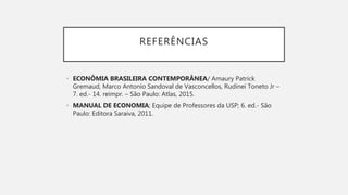 REFERÊNCIAS
• ECONÔMIA BRASILEIRA CONTEMPORÂNEA/ Amaury Patrick
Gremaud, Marco Antonio Sandoval de Vasconcellos, Rudinei Toneto Jr –
7. ed.- 14. reimpr. – São Paulo: Atlas, 2015.
• MANUAL DE ECONOMIA; Equipe de Professores da USP; 6. ed.- São
Paulo: Editora Saraiva, 2011.
 