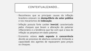 • Reconheceu que as principais causas da inflação
brasileira estavam no desiquilíbrio do setor público
e nos mecanismos de indexação.
• Inflação possuía forte caráter inercial, caracterizada
pelos choques que levam a alteração do patamar
inflacionário e a tendência que faz com que a taxa de
inflação se perpetue em dado patamar.
• Economia estava mais exposta à concorrência
devido ao processo de abertura comercial, limitando a
capacidade dos agentes de repassarem para preços
os choques.
CONTEXTUALIZANDO...
 