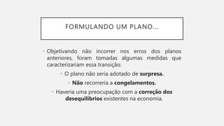 FORMULANDO UM PLANO...
• Objetivando não incorrer nos erros dos planos
anteriores, foram tomadas algumas medidas que
caracterizariam essa transição:
• O plano não seria adotado de surpresa.
• Não recorreria a congelamentos.
• Haveria uma preocupação com a correção dos
desequilíbrios existentes na economia.
 