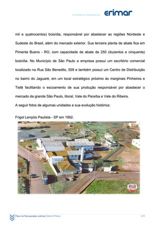 mil e quatrocentos) bois/dia, responsável por abastecer as regiões Nordeste e

Sudeste do Brasil, além do mercado exterior. Sua terceira planta de abate fica em

Pimenta Bueno - RO, com capacidade de abate de 250 (duzentos e cinquenta)

bois/dia. No Município de São Paulo a empresa possui um escritório comercial

localizado na Rua São Benedito, 509 e também possui um Centro de Distribuição

no bairro do Jaguaré, em um local estratégico próximo às marginais Pinheiros e

Tietê facilitando o escoamento de sua produção responsável por abastecer o

mercado da grande São Paulo, litoral, Vale do Paraíba e Vale do Ribeira.

A seguir fotos de algumas unidades e sua evolução histórica:


Frigol Lençóis Paulista - SP em 1992.




Plano de Recuperação Judicial | GRUPO FRIGOL                                  | 11
 