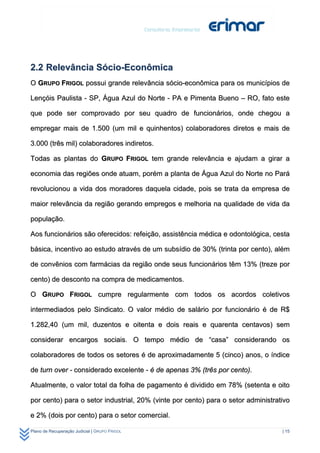 2.2 Relevância Sócio-Econômica
O GRUPO FRIGOL possui grande relevância sócio-econômica para os municípios de

Lençóis Paulista - SP, Água Azul do Norte - PA e Pimenta Bueno – RO, fato este

que pode ser comprovado por seu quadro de funcionários, onde chegou a

empregar mais de 1.500 (um mil e quinhentos) colaboradores diretos e mais de

3.000 (três mil) colaboradores indiretos.

Todas as plantas do GRUPO FRIGOL tem grande relevância e ajudam a girar a

economia das regiões onde atuam, porém a planta de Água Azul do Norte no Pará

revolucionou a vida dos moradores daquela cidade, pois se trata da empresa de

maior relevância da região gerando empregos e melhoria na qualidade de vida da

população.

Aos funcionários são oferecidos: refeição, assistência médica e odontológica, cesta

básica, incentivo ao estudo através de um subsídio de 30% (trinta por cento), além

de convênios com farmácias da região onde seus funcionários têm 13% (treze por

cento) de desconto na compra de medicamentos.

O GRUPO FRIGOL cumpre regularmente com todos os acordos coletivos

intermediados pelo Sindicato. O valor médio de salário por funcionário é de R$

1.282,40 (um mil, duzentos e oitenta e dois reais e quarenta centavos) sem

considerar encargos sociais. O tempo médio de “casa” considerando os

colaboradores de todos os setores é de aproximadamente 5 (cinco) anos, o índice

de turn over - considerado excelente - é de apenas 3% (três por cento).

Atualmente, o valor total da folha de pagamento é dividido em 78% (setenta e oito

por cento) para o setor industrial, 20% (vinte por cento) para o setor administrativo

e 2% (dois por cento) para o setor comercial.

Plano de Recuperação Judicial | GRUPO FRIGOL                                      | 15
 