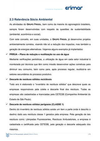 2.3 Relevância Sócio Ambiental
   As atividades do GRUPO FRIGOL, bem como da maioria do agronegócio brasileiro,

   sempre foram desenvolvidas com respeito às questões de sustentabilidade

   (ambiental, econômica e social).

   Com este conceito, em suas unidades, o GRUPO FRIGOL já desenvolve projetos

   ambientalmente corretos, visando não só a redução dos impactos, mas também a

   geração de energias alternativas. Vejamos alguns exemplos já implantados:

 PRRUA – Plano de redução e reutilização no uso de água

   Mediante verificações periódicas, a utilização de água em cada setor industrial é

   monitorada por técnicos que têm como missão desenvolver ações corretivas para

   diminuir seu consumo, bem como para, após processo regular, reutilizá-la em

   setores secundários do processo produtivo.

 Descarte de resíduos sólidos recicláveis

   Todo ano é elaborado o “inventário de resíduos sólidos” que descreve quais as

   empresas responsáveis pela coleta e descarte final dos resíduos. Todas as

   empresas são cadastradas e licenciadas pela CETESB (Companhia Ambiental do

   Estado de São Paulo).

 Descarte de resíduos sólidos perigosos (CLASSE 1)

   Dentro do inventário de resíduos sólidos existe um item a parte onde é descrito o

   destino dado aos resíduos classe 1 gerados pela empresa. Pela geração de tais

   resíduos como: Lâmpadas Fluorescentes, Resíduos Ambulatoriais, a empresa é

   cadastrada e certificada pela CETESB, pela geração e descarte adequado dos

   mesmos.

   Plano de Recuperação Judicial | GRUPO FRIGOL                                  | 16
 