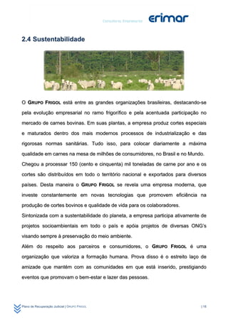 2.4 Sustentabilidade




O GRUPO FRIGOL está entre as grandes organizações brasileiras, destacando-se

pela evolução empresarial no ramo frigorífico e pela acentuada participação no

mercado de carnes bovinas. Em suas plantas, a empresa produz cortes especiais

e maturados dentro dos mais modernos processos de industrialização e das

rigorosas normas sanitárias. Tudo isso, para colocar diariamente a máxima

qualidade em carnes na mesa de milhões de consumidores, no Brasil e no Mundo.

Chegou a processar 150 (cento e cinquenta) mil toneladas de carne por ano e os

cortes são distribuídos em todo o território nacional e exportados para diversos

países. Desta maneira o GRUPO FRIGOL se revela uma empresa moderna, que

investe constantemente em novas tecnologias que promovem eficiência na

produção de cortes bovinos e qualidade de vida para os colaboradores.

Sintonizada com a sustentabilidade do planeta, a empresa participa ativamente de

projetos socioambientais em todo o país e apóia projetos de diversas ONG’s

visando sempre à preservação do meio ambiente.

Além do respeito aos parceiros e consumidores, o GRUPO FRIGOL é uma

organização que valoriza a formação humana. Prova disso é o estreito laço de

amizade que mantém com as comunidades em que está inserido, prestigiando

eventos que promovam o bem-estar e lazer das pessoas.




Plano de Recuperação Judicial | GRUPO FRIGOL                                 | 18
 