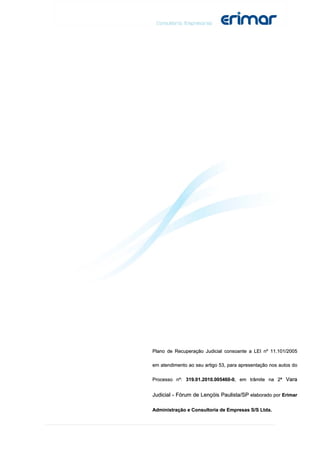Plano de Recuperação Judicial consoante a LEI nº 11.101/2005

em atendimento ao seu artigo 53, para apresentação nos autos do

Processo nº: 319.01.2010.005460-0, em trâmite na 2ª Vara


Judicial - Fórum de Lençóis Paulista/SP elaborado por Erimar

Administração e Consultoria de Empresas S/S Ltda.
 