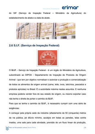 do SIF (Serviço de Inspeção Federal – Ministério da Agricultura) do

estabelecimento de abate e a data de abate.




2.6 S.I.F. (Serviço de Inspeção Federal)




O S.I.F. - Serviço de Inspeção Federal - é um órgão do Ministério da Agricultura,

subordinado ao DIPOA - Departamento de Inspeção de Produtos de Origem

Animal - que tem por objetivo normatizar e autorizar a produção e comercialização

de todos os alimentos de origem animal (carne, leite, ovos, laticínios, pescados e

produtos apícolas) no Brasil. É a autoridade máxima nestes assuntos. E nenhuma

empresa poderia vender fora do seu estado de origem, ou mesmo exportar caso

não tenha o direito de portar o carimbo do S.I.F.

Para que se tenha o carimbo do S.I.F., é necessário cumprir com uma série de

exigências:

A começar pela própria sede da indústria (afastamento de 50 (cinquenta) metros

da via pública, pé dilúvio mínimo, azulejos em todas as paredes, telas contra

insetos, uma sala para cada atividade, previsão de um fluxo linear de produção,

Plano de Recuperação Judicial | GRUPO FRIGOL                                   | 20
 