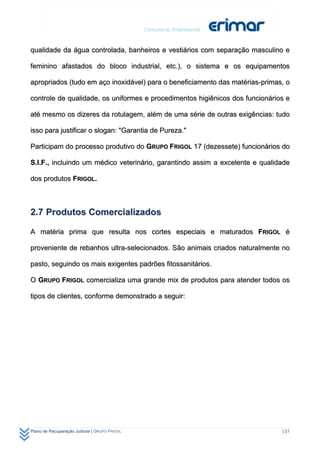 qualidade da água controlada, banheiros e vestiários com separação masculino e

feminino afastados do bloco industrial, etc.), o sistema e os equipamentos

apropriados (tudo em aço inoxidável) para o beneficiamento das matérias-primas, o

controle de qualidade, os uniformes e procedimentos higiênicos dos funcionários e

até mesmo os dizeres da rotulagem, além de uma série de outras exigências: tudo

isso para justificar o slogan: "Garantia de Pureza."

Participam do processo produtivo do GRUPO FRIGOL 17 (dezessete) funcionários do

S.I.F., incluindo um médico veterinário, garantindo assim a excelente e qualidade

dos produtos FRIGOL.



2.7 Produtos Comercializados

A matéria prima que resulta nos cortes especiais e maturados FRIGOL é

proveniente de rebanhos ultra-selecionados. São animais criados naturalmente no

pasto, seguindo os mais exigentes padrões fitossanitários.

O GRUPO FRIGOL comercializa uma grande mix de produtos para atender todos os

tipos de clientes, conforme demonstrado a seguir:




Plano de Recuperação Judicial | GRUPO FRIGOL                                  | 21
 
