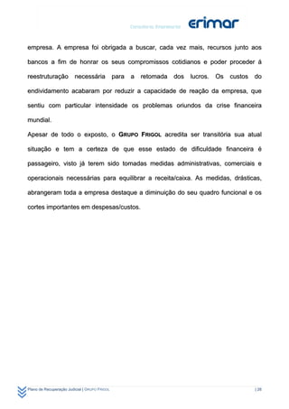 empresa. A empresa foi obrigada a buscar, cada vez mais, recursos junto aos

bancos a fim de honrar os seus compromissos cotidianos e poder proceder á

reestruturação necessária para a retomada dos lucros. Os custos do

endividamento acabaram por reduzir a capacidade de reação da empresa, que

sentiu com particular intensidade os problemas oriundos da crise financeira

mundial.

Apesar de todo o exposto, o GRUPO FRIGOL acredita ser transitória sua atual

situação e tem a certeza de que esse estado de dificuldade financeira é

passageiro, visto já terem sido tomadas medidas administrativas, comerciais e

operacionais necessárias para equilibrar a receita/caixa. As medidas, drásticas,

abrangeram toda a empresa destaque a diminuição do seu quadro funcional e os

cortes importantes em despesas/custos.




Plano de Recuperação Judicial | GRUPO FRIGOL                                 | 28
 