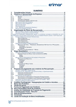 SUMÁRIO
1.       Considerações Iniciais ............................................................................. 4 
2.       Histórico e Apresentação da Empresa ................................................... 5 
2.1         ESTRUTURA ORGANIZACIONAL .......................................................................................... 10 
2.1.1            MISSÃO ..................................................................................................................... 10 
2.1.2            VISÃO ....................................................................................................................... 10 
2.1.3            VALORES E CRENÇAS ................................................................................................ 10 
2.1.4            INFORMAÇÕES SOBRE A ESTRUTURA .......................................................................... 10 
2.2         RELEVÂNCIA SÓCIO-ECONÔMICA ...................................................................................... 15 
2.3         RELEVÂNCIA SÓCIO AMBIENTAL ........................................................................................ 16 
2.4         SUSTENTABILIDADE .......................................................................................................... 18 
2.5         RASTREABILIDADE ............................................................................................................ 19 
2.6         S.I.F. (SERVIÇO DE INSPEÇÃO FEDERAL) .......................................................................... 20 
2.7         PRODUTOS COMERCIALIZADOS ......................................................................................... 21 
3.       Organização do Plano de Recuperação................................................ 27 
3.1    MOTIVOS PARA O PEDIDO DE RECUPERAÇÃO JUDICIAL ...................................................... 27 
3.2    QUADRO DE CREDORES DO GRUPO FRIGOL. ..................................................................... 29 
O QUADRO DE CREDORES APRESENTADO ABAIXO, JÁ EXPRESSA ALGUMAS ALTERAÇÕES NA LISTA DA
RECUPERANDA QUE ESTARÃO EXPOSTAS NA LISTA DO ADMINISTRADOR JUDICIAL A SER PUBLICADA. .. 29 
3.3    PLANO DE REESTRUTURAÇÃO OPERACIONAL..................................................................... 30 
3.3.1     ÁREA COMERCIAL ...................................................................................................... 30 
3.3.2     ÁREA ADMINISTRATIVA ............................................................................................... 30 
3.3.3     ÁREA FINANCEIRA...................................................................................................... 31 
3.3.4     ÁREA OPERACIONAL .................................................................................................. 31 
3.4    CENÁRIO ECONÔMICO E MERCADOLÓGICO ........................................................................ 32 
3.4.1     MERCADO SETORIAL – PREMISSAS, DESEMPENHO RETROATIVO E PROJEÇÕES ............ 32 
3.4.1.1               Premissas ......................................................................................................................... 32 
3.4.1.2               Desempenho Retroativo ................................................................................................... 33 
3.4.1.3               Projeções .......................................................................................................................... 36 
3.4.2             PERSPECTIVAS ECONÔMICAS – BRASIL....................................................................... 38 
4.       Etapa Quantitativa .................................................................................. 40 
4.1         ANÁLISE DO DESEMPENHO ECONÔMICO-FINANCEIRO......................................................... 40 
4.1.1          DEMONSTRAÇÃO DO RESULTADO DO EXERCÍCIO (DRE) .............................................. 40 
4.1.1.1               Dados ............................................................................................................................... 40 
4.1.1.2               Análise .............................................................................................................................. 41 
4.2         PROJEÇÕES DO DESEMPENHO ECONÔMICO-FINANCEIRO ................................................... 43 
4.2.1          PROJEÇÃO DAS RECEITAS .......................................................................................... 43 
4.2.1.1               Premissas ......................................................................................................................... 43 
4.2.1.2               Projeção ........................................................................................................................... 45 
4.2.1.3               Análise .............................................................................................................................. 45 
4.2.2             PROJEÇÃO DE RESULTADOS....................................................................................... 47 
4.2.2.1               Premissas ......................................................................................................................... 47 
4.2.2.2               Projeção ........................................................................................................................... 49 
4.2.2.3               Análise .............................................................................................................................. 50 
5.       Proposta de pagamento aos credores da Recuperação ..................... 51 
5.1         CLASSE I: CREDORES TRABALHISTAS ................................................................................ 51 
5.2         CLASSES II E III - CREDORES COM GARANTIA REAL E QUIROGRAFÁRIOS ............................. 52 
5.2.1           CREDORES FORNECEDORES ...................................................................................... 53 
5.2.2           CREDORES FINANCEIROS ........................................................................................... 55 
5.3         ACELERAÇÃO DE PAGAMENTO .......................................................................................... 56 
5.3.1           ACELERAÇÃO DE PAGAMENTO CREDORES FORNECEDORES ........................................ 56 
5.3.2           ACELERAÇÃO DE PAGAMENTO AOS CREDORES FINANCEIROS ...................................... 57 
5.4         CREDORES DE ADIANTAMENTO DE CONTRATO DE CAMBIO - ACC ....................................... 58 
5.5         FIXAÇÃO DO PRAZO DE PAGAMENTO ................................................................................. 59 
6.       Créditos Contingentes - Impugnações de Crédito e Acordos ............ 61 
7.       Baixa dos Protestos ............................................................................... 62 
8.       Venda de Ativos ...................................................................................... 64 
9.       Forma de Pagamento aos Credores ..................................................... 65 
10.      Nova Assembleia Geral de Credores .................................................... 66 
11.      Análise de Viabilidade da Proposta de Pagamento ............................. 67 
12.      Considerações Finais - Resumo ........................................................... 68 
13.      Nota de Esclarecimento ......................................................................... 70 
14.      Conclusão ............................................................................................... 71 
15.      Laudo de Avaliação de Bens Imobilizados........................................... 73 

Plano de Recuperação Judicial | GRUPO FRIGOL
 