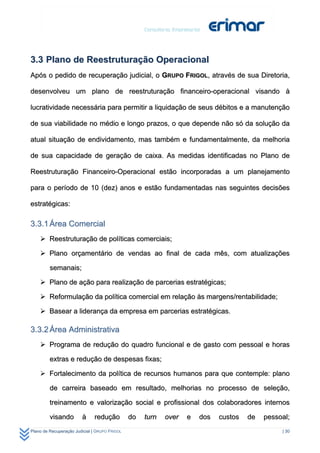 3.3 Plano de Reestruturação Operacional
Após o pedido de recuperação judicial, o GRUPO FRIGOL, através de sua Diretoria,

desenvolveu um plano de reestruturação financeiro-operacional visando à

lucratividade necessária para permitir a liquidação de seus débitos e a manutenção

de sua viabilidade no médio e longo prazos, o que depende não só da solução da

atual situação de endividamento, mas também e fundamentalmente, da melhoria

de sua capacidade de geração de caixa. As medidas identificadas no Plano de

Reestruturação Financeiro-Operacional estão incorporadas a um planejamento

para o período de 10 (dez) anos e estão fundamentadas nas seguintes decisões

estratégicas:

3.3.1 Área Comercial
     Reestruturação de políticas comerciais;

     Plano orçamentário de vendas ao final de cada mês, com atualizações

         semanais;

     Plano de ação para realização de parcerias estratégicas;

     Reformulação da política comercial em relação às margens/rentabilidade;

     Basear a liderança da empresa em parcerias estratégicas.

3.3.2 Área Administrativa
     Programa de redução do quadro funcional e de gasto com pessoal e horas

         extras e redução de despesas fixas;

     Fortalecimento da política de recursos humanos para que contemple: plano

         de carreira baseado em resultado, melhorias no processo de seleção,

         treinamento e valorização social e profissional dos colaboradores internos

         visando         à    redução          do   turn   over   e   dos   custos   de   pessoal;
Plano de Recuperação Judicial | GRUPO FRIGOL                                                   | 30
 
