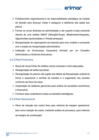  Fortalecimento organizacional e da responsabilidade estratégica de tomada
         de decisão para alcançar metas e assegurar a aderência das ações aos
         planos;
     Formar as novas diretrizes de administração e dar suporte à área comercial
         através de uma análise SWOT (Strenghts-forças, Weaknesses-fraquezas,
         Opportunities-oportunidades e Threats-ameaças);
     Reorganização do organograma da empresa para novo modelo e consoante
         com o projeto de reorganização administrativa.
     Instituição          da      Governança   Corporativa   formada   por   um   Conselho
         Administrativo e Diretorias Executivas;

3.3.3 Área Financeira

     Busca de novas linhas de créditos menos onerosas e mais adequadas;
     Renegociação de tarifas bancárias;
     Renegociação do passivo não sujeito aos efeitos da Recuperação Judicial de
         forma a equacionar a entrada de receitas e o pagamento dos acordos
         conforme seu fluxo de caixa;
     Implantação de relatórios gerenciais para análise de resultados econômicos
         e financeiros.
     Fornecer base sustentável a todas as decisões estratégicas;

3.3.4 Área Operacional

     Plano de redução dos custos fixos para melhoria da margem operacional,

         bem como redução de custos, mediante análise de processos, para melhoria

         da margem de contribuição;




Plano de Recuperação Judicial | GRUPO FRIGOL                                             | 31
 