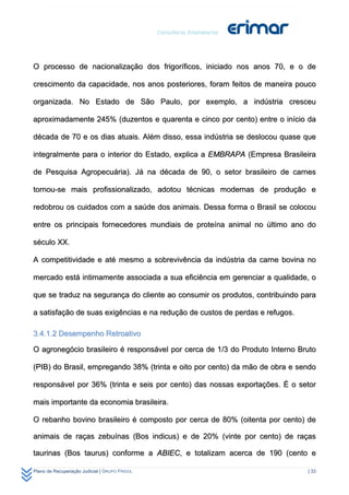 O processo de nacionalização dos frigoríficos, iniciado nos anos 70, e o de

crescimento da capacidade, nos anos posteriores, foram feitos de maneira pouco

organizada. No Estado de São Paulo, por exemplo, a indústria cresceu

aproximadamente 245% (duzentos e quarenta e cinco por cento) entre o início da

década de 70 e os dias atuais. Além disso, essa indústria se deslocou quase que

integralmente para o interior do Estado, explica a EMBRAPA (Empresa Brasileira

de Pesquisa Agropecuária). Já na década de 90, o setor brasileiro de carnes

tornou-se mais profissionalizado, adotou técnicas modernas de produção e

redobrou os cuidados com a saúde dos animais. Dessa forma o Brasil se colocou

entre os principais fornecedores mundiais de proteína animal no último ano do

século XX.

A competitividade e até mesmo a sobrevivência da indústria da carne bovina no

mercado está intimamente associada a sua eficiência em gerenciar a qualidade, o

que se traduz na segurança do cliente ao consumir os produtos, contribuindo para

a satisfação de suas exigências e na redução de custos de perdas e refugos.

3.4.1.2 Desempenho Retroativo

O agronegócio brasileiro é responsável por cerca de 1/3 do Produto Interno Bruto

(PIB) do Brasil, empregando 38% (trinta e oito por cento) da mão de obra e sendo

responsável por 36% (trinta e seis por cento) das nossas exportações. É o setor

mais importante da economia brasileira.

O rebanho bovino brasileiro é composto por cerca de 80% (oitenta por cento) de

animais de raças zebuínas (Bos indicus) e de 20% (vinte por cento) de raças

taurinas (Bos taurus) conforme a ABIEC, e totalizam acerca de 190 (cento e

Plano de Recuperação Judicial | GRUPO FRIGOL                                  | 33
 