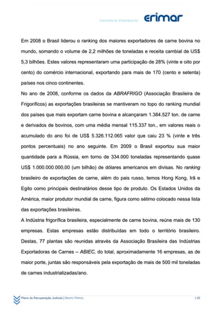 Em 2008 o Brasil liderou o ranking dos maiores exportadores de carne bovina no

mundo, somando o volume de 2,2 milhões de toneladas e receita cambial de US$

5,3 bilhões. Estes valores representaram uma participação de 28% (vinte e oito por

cento) do comércio internacional, exportando para mais de 170 (cento e setenta)

países nos cinco continentes.

No ano de 2008, conforme os dados da ABRAFRIGO (Associação Brasileira de

Frigoríficos) as exportações brasileiras se mantiveram no topo do ranking mundial

dos países que mais exportam carne bovina e alcançaram 1.384.527 ton. de carne

e derivados de bovinos, com uma média mensal 115.337 ton., em valores reais o

acumulado do ano foi de US$ 5.326.112.065 valor que caiu 23 % (vinte e três

pontos percentuais) no ano seguinte. Em 2009 o Brasil exportou sua maior

quantidade para a Rússia, em torno de 334.000 toneladas representando quase

US$ 1.000.000.000,00 (um bilhão) de dólares americanos em divisas. No ranking

brasileiro de exportações de carne, além do pais russo, temos Hong Kong, Irã e

Egito como principais destinatários desse tipo de produto. Os Estados Unidos da

América, maior produtor mundial de carne, figura como sétimo colocado nessa lista

das exportações brasileiras.

A Indústria frigorífica brasileira, especialmente de carne bovina, reúne mais de 130

empresas. Estas empresas estão distribuídas em todo o território brasileiro.

Destas, 77 plantas são reunidas através da Associação Brasileira das Indústrias

Exportadoras de Carnes – ABIEC, do total, aproximadamente 16 empresas, as de

maior porte, juntas são responsáveis pela exportação de mais de 500 mil toneladas

de carnes industrializadas/ano.




Plano de Recuperação Judicial | GRUPO FRIGOL                                     | 35
 