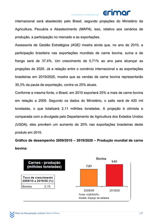internacional será abastecido pelo Brasil, segundo projeções do Ministério da

Agricultura, Pecuária e Abastecimento (MAPA), isso, relativo aos cenários de

produção, a participação no mercado e as exportações.

Assessoria de Gestão Estratégica (AGE) mostra ainda que, no ano de 2010, a

participação brasileira nas exportações mundiais de carne bovina, suína e de

frango será de 37,4%. Um crescimento de 0,71% ao ano para alcançar as

projeções de 2020. Já a relação entre o comércio internacional e as exportações

brasileiras em 2019/2020, mostra que as vendas de carne bovina representarão

30,3% da pauta de exportação, contra os 25% atuais.

Conforme a mesma fonte, o Brasil, em 2010 exportará 25% a mais de carne bovina

em relação a 2009. Segundo os dados do Ministério, o salto será de 420 mil

toneladas, o que totalizará 2,11 milhões toneladas. A projeção é otimista e

comparada com a divulgada pelo Departamento de Agricultura dos Estados Unidos

(USDA), eles prevêem um aumento de 20% nas exportações brasileiras deste

produto em 2010.

Gráfico de desempenho 2009/2010 – 2019/2020 – Produção mundial de carne

bovina:




Plano de Recuperação Judicial | GRUPO FRIGOL                                | 37
 