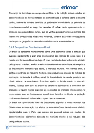 O avanço da tecnologia no campo da genética, e da nutrição animal, aliados ao

desenvolvimento de novos métodos de administração e controle sobre o rebanho

bovino, alterou de maneira definitiva os parâmetros de eficiência da pecuária de

corte bovino mundial ao longo das décadas. O reflexo deste aprimoramento no

ambiente das propriedades rurais, que se verifica principalmente na melhora dos

índices de produtividade média dos rebanhos, também traz como consequência

mudanças na geografia do mercado mundial da carne e seus derivados.

3.4.2 Perspectivas Econômicas – Brasil
O Brasil se apresenta mundialmente como uma economia sólida e estável que

superou rapidamente a pior crise internacional dos últimos 80 anos. Este é o

retrato econômico do Brasil de hoje. O novo modelo de desenvolvimento adotado

pelo governo brasileiro ajudou a reduzir consideravelmente os impactos negativos

da instabilidade financeira que abalou o mercado mundial. Nos últimos anos, a

política econômica do Governo Federal, responsável pela criação de milhões de

empregos, combinada à política social de transferência de renda, produziu um

círculo virtuoso de crescimento. Tudo isso ajudou no fortalecimento do mercado

interno, fazendo com que as empresas sintam-se estimuladas a investirem em

produção e fiquem menos expostas às oscilações do mercado internacional. O

compromisso com os fundamentos econômicos também contribuiu na proteção

contra crises internacionais e deixou o país menos vulnerável.

O Brasil tem apresentado ritmo de crescimento superior a média mundial nos

últimos anos. A superação dos efeitos da crise econômica também está abrindo

oportunidades para o País, que provou ser possível adotar um modelo de

desenvolvimento econômico baseado no mercado interno e na redução das

desigualdades sociais.

Plano de Recuperação Judicial | GRUPO FRIGOL                                 | 38
 