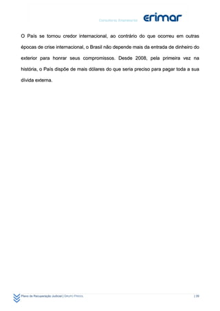 O País se tornou credor internacional, ao contrário do que ocorreu em outras

épocas de crise internacional, o Brasil não depende mais da entrada de dinheiro do

exterior para honrar seus compromissos. Desde 2008, pela primeira vez na

história, o País dispõe de mais dólares do que seria preciso para pagar toda a sua

dívida externa.




Plano de Recuperação Judicial | GRUPO FRIGOL                                   | 39
 